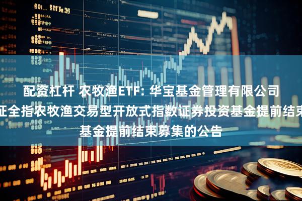 配资杠杆 农牧渔ETF: 华宝基金管理有限公司关于华宝中证全指农牧渔交易型开放式指数证券投资基金提前结束募集的公告