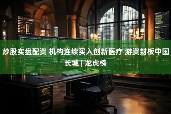 炒股实盘配资 机构连续买入创新医疗 游资封板中国长城 | 龙虎榜
