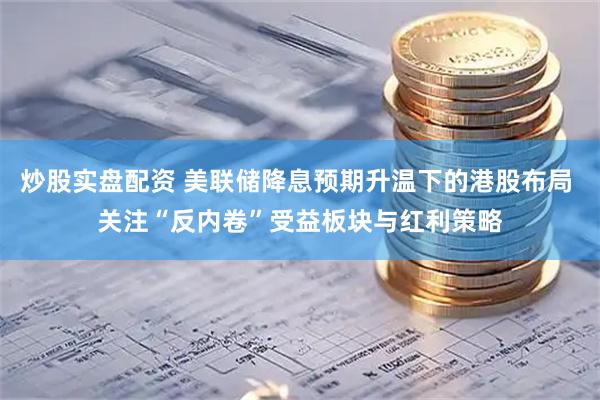 炒股实盘配资 美联储降息预期升温下的港股布局 关注“反内卷”受益板块与红利策略
