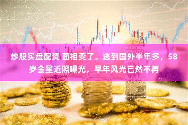 炒股实盘配资 面相变了。逃到国外半年多，58岁金星近照曝光，早年风光已然不再