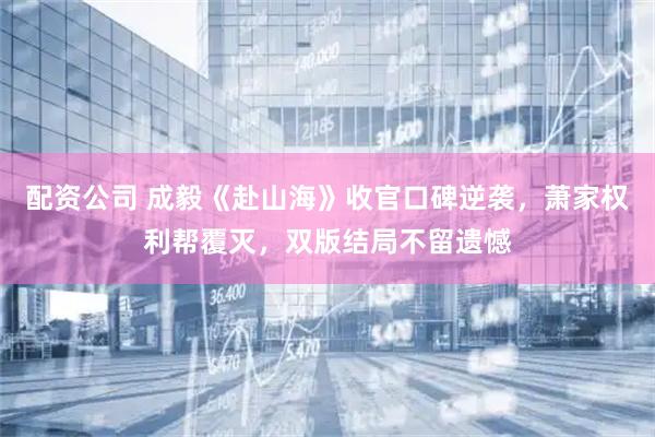 配资公司 成毅《赴山海》收官口碑逆袭，萧家权利帮覆灭，双版结局不留遗憾