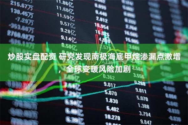 炒股实盘配资 研究发现南极海底甲烷渗漏点激增，全球变暖风险加剧