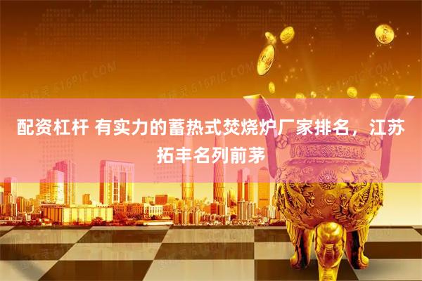 配资杠杆 有实力的蓄热式焚烧炉厂家排名，江苏拓丰名列前茅