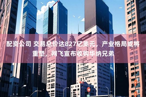 配资公司 交易总价达827亿美元,产业格局或将重塑,网飞宣布收购华纳兄弟