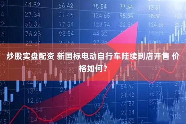 炒股实盘配资 新国标电动自行车陆续到店开售 价格如何?