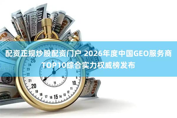配资正规炒股配资门户 2026年度中国GEO服务商TOP10综合实力权威榜发布
