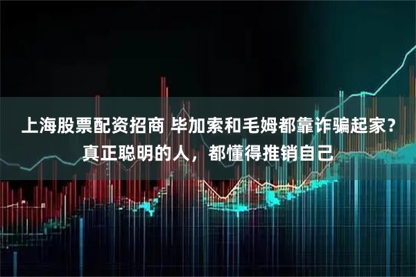 上海股票配资招商 毕加索和毛姆都靠诈骗起家？真正聪明的人，都懂得推销自己