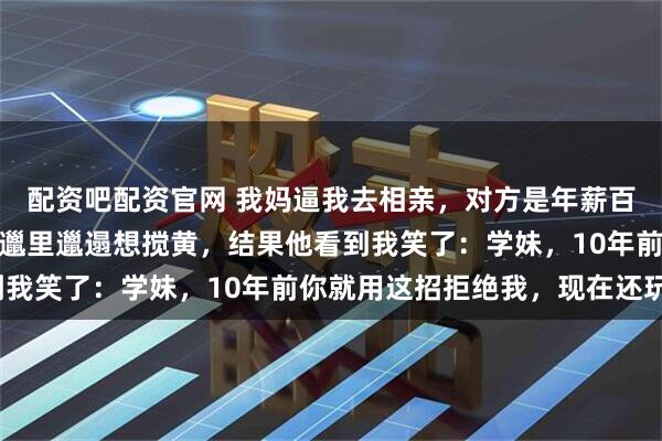 配资吧配资官网 我妈逼我去相亲，对方是年薪百万的精英，我故意穿得邋里邋遢想搅黄，结果他看到我笑了：学妹，10年前你就用这招拒绝我，现在还玩？
