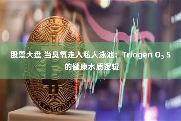 股票大盘 当臭氧走入私人泳池:Triogen O₃ S 的健康水质逻辑