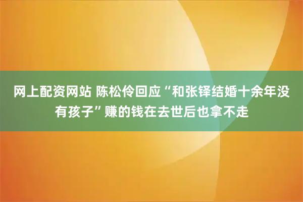 网上配资网站 陈松伶回应“和张铎结婚十余年没有孩子”赚的钱在去世后也拿不走