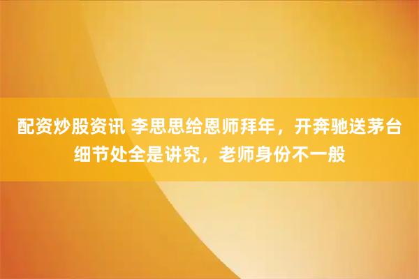 配资炒股资讯 李思思给恩师拜年,开奔驰送茅台细节处全是讲究,老师身份不一般