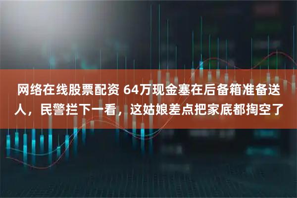 网络在线股票配资 64万现金塞在后备箱准备送人,民警拦下一看,这姑娘差点把家底都掏空了