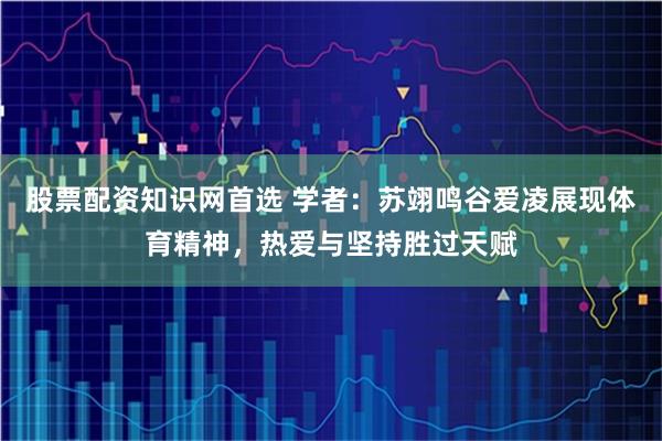 股票配资知识网首选 学者:苏翊鸣谷爱凌展现体育精神,热爱与坚持胜过天赋