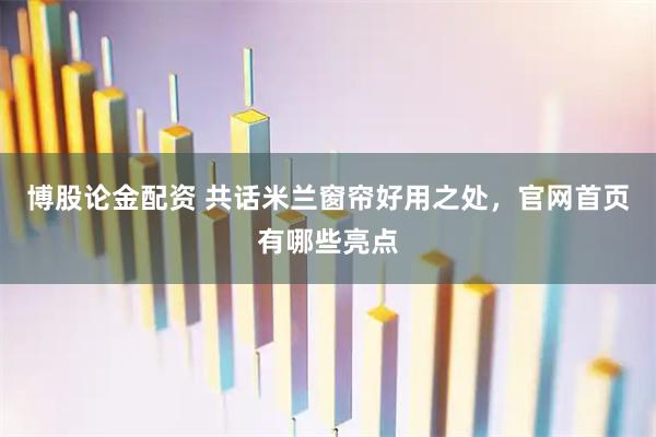 博股论金配资 共话米兰窗帘好用之处，官网首页有哪些亮点