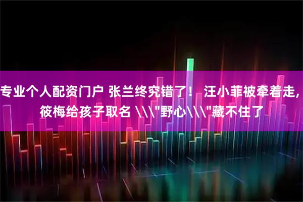 专业个人配资门户 张兰终究错了！ 汪小菲被牵着走, 筱梅给孩子取名 \