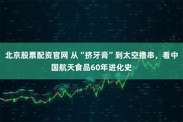 北京股票配资官网 从“挤牙膏”到太空撸串,看中国航天食品60年进化史