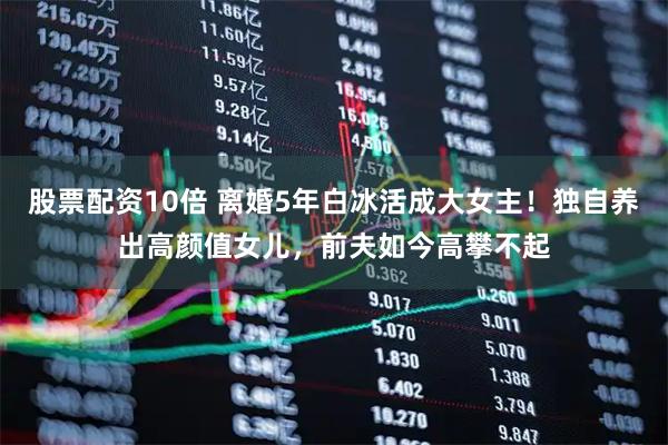 股票配资10倍 离婚5年白冰活成大女主！独自养出高颜值女儿，前夫如今高攀不起