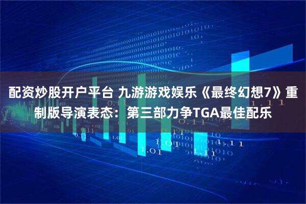 配资炒股开户平台 九游游戏娱乐《最终幻想7》重制版导演表态:第三部力争TGA最佳配乐