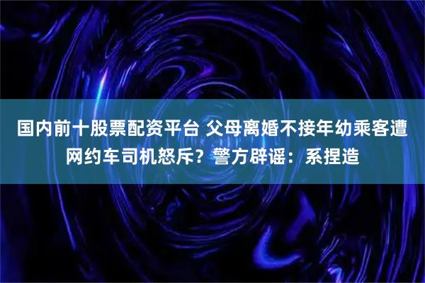 国内前十股票配资平台 父母离婚不接年幼乘客遭网约车司机怒斥？警方辟谣：系捏造