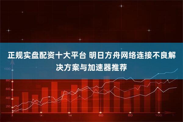 正规实盘配资十大平台 明日方舟网络连接不良解决方案与加速器推荐