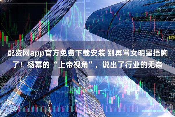 配资网app官方免费下载安装 别再骂女明星捂胸了！杨幂的 “上帝视角”，说出了行业的无奈