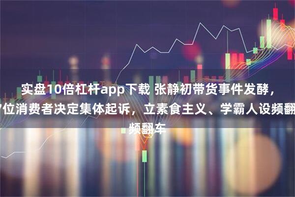 实盘10倍杠杆app下载 张静初带货事件发酵，47位消费者决定集体起诉，立素食主义、学霸人设频翻车