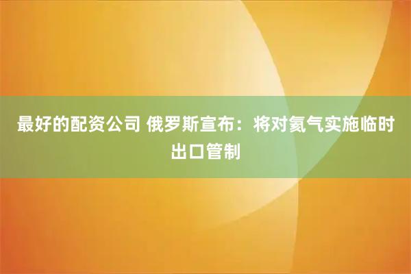 最好的配资公司 俄罗斯宣布：将对氦气实施临时出口管制