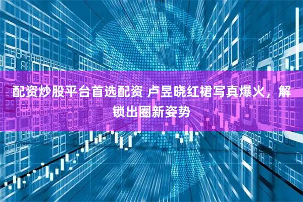 配资炒股平台首选配资 卢昱晓红裙写真爆火,解锁出圈新姿势