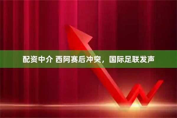 配资中介 西阿赛后冲突，国际足联发声
