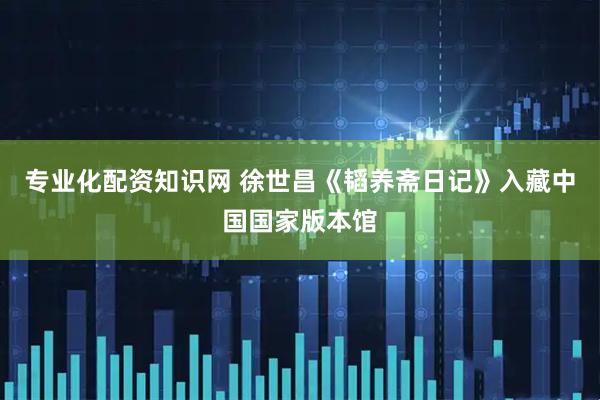 专业化配资知识网 徐世昌《韬养斋日记》入藏中国国家版本馆