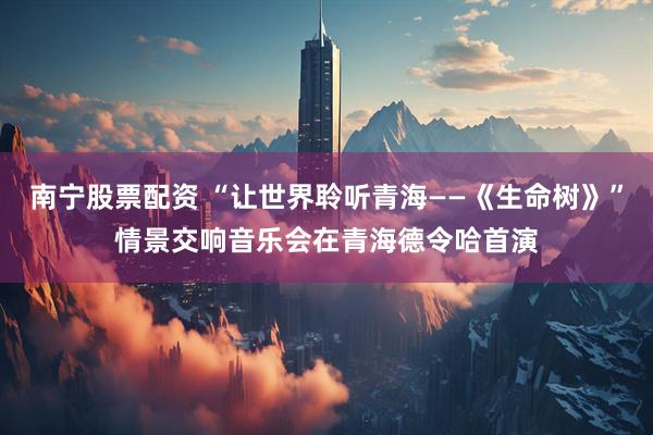 南宁股票配资 “让世界聆听青海——《生命树》”情景交响音乐会在青海德令哈首演