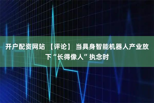 开户配资网站 【评论】 当具身智能机器人产业放下“长得像人”执念时