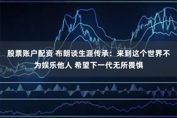 股票账户配资 布朗谈生涯传承：来到这个世界不为娱乐他人 希望下一代无所畏惧